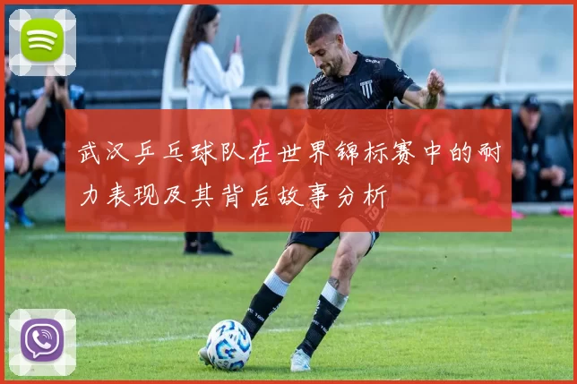 武汉乒乓球队在世界锦标赛中的耐力表现及其背后故事分析