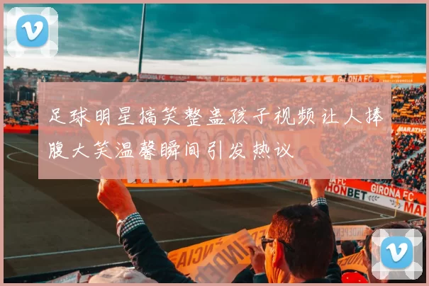 足球明星搞笑整蛊孩子视频让人捧腹大笑温馨瞬间引发热议